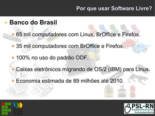 Por que usar Software Livre?
Banco do Brasil
65 mil computadores com Linux, BrOffice e Firefox.
35 mil computadores com BrOffice e Firefox.
100% no uso do padrão ODF.
Caixas eletrônicos migrando de OS/2 (IBM) para Linux.
Economia estimada de 89 milhões até 2010.
 