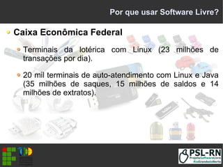 Por que usar Software Livre?
Caixa Econômica Federal
Terminais da lotérica com Linux (23 milhões de
transações por dia).
20 mil terminais de auto-atendimento com Linux e Java
(35 milhões de saques, 15 milhões de saldos e 14
milhões de extratos).
 