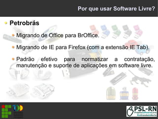 Por que usar Software Livre?
Petrobrás
Migrando de Office para BrOffice.
Migrando de IE para Firefox (com a extensão IE Tab).
Padrão efetivo para normatizar a contratação,
manutenção e suporte de aplicações em software livre.
 