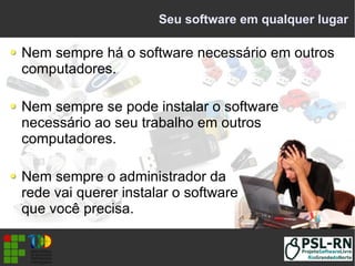 Seu software em qualquer lugar
Nem sempre há o software necessário em outros
computadores.
Nem sempre se pode instalar o software
necessário ao seu trabalho em outros
computadores.
Nem sempre o administrador da
rede vai querer instalar o software
que você precisa.
 