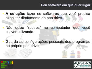 Seu software em qualquer lugar
A solução: fazer os softwares que você precisa
executar diretamente do pen drive.
Não deixa “rastros” no computador que você
estiver utilizando.
Guarda as configurações pessoais dos programas
no próprio pen drive.
 