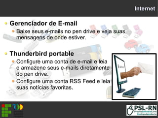 Internet
Gerenciador de E-mail
Baixe seus e-mails no pen drive e veja suas
mensagens de onde estiver.
Thunderbird portable
Configure uma conta de e-mail e leia
e armazene seus e-mails diretamente
do pen drive.
Configure uma conta RSS Feed e leia
suas notícias favoritas.
 