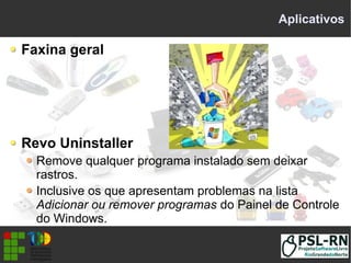 Aplicativos
Faxina geral
Revo Uninstaller
Remove qualquer programa instalado sem deixar
rastros.
Inclusive os que apresentam problemas na lista
Adicionar ou remover programas do Painel de Controle
do Windows.
 