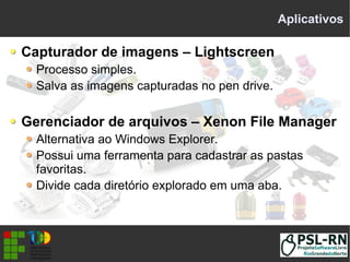 Aplicativos
Capturador de imagens – Lightscreen
Processo simples.
Salva as imagens capturadas no pen drive.
Gerenciador de arquivos – Xenon File Manager
Alternativa ao Windows Explorer.
Possui uma ferramenta para cadastrar as pastas
favoritas.
Divide cada diretório explorado em uma aba.
 