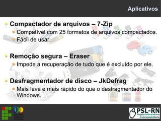 Aplicativos
Compactador de arquivos – 7-Zip
Compatível com 25 formatos de arquivos compactados.
Fácil de usar.
Remoção segura – Eraser
Impede a recuperação de tudo que é excluído por ele.
Desfragmentador de disco – JkDefrag
Mais leve e mais rápido do que o desfragmentador do
Windows.
 