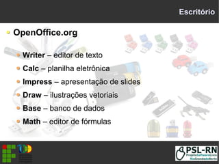 Escritório
OpenOffice.org
Writer – editor de texto
Calc – planilha eletrônica
Impress – apresentação de slides
Draw – ilustrações vetoriais
Base – banco de dados
Math – editor de fórmulas
 