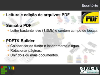 Escritório
Leitura e edição de arquivos PDF
Sumatra PDF
Leitor bastante leve (1,5Mb) e contém campo de busca.
PDFTK Builder
Colocar cor de fundo e inserir marca d'água.
Rotacionar páginas.
Unir dois ou mais documentos.
 