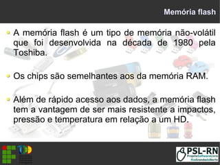 Memória flash
A memória flash é um tipo de memória não-volátil
que foi desenvolvida na década de 1980 pela
Toshiba.
Os chips são semelhantes aos da memória RAM.
Além de rápido acesso aos dados, a memória flash
tem a vantagem de ser mais resistente a impactos,
pressão e temperatura em relação a um HD.
 