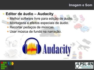 Imagem e Som
Editor de áudio – Audacity
Melhor software livre para edição de áudio.
Montagens e efeitos especiais de áudio.
Recortar pedaços de músicas.
Usar música de fundo na narração.
 