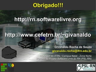 Givanaldo Rocha de SouzaGivanaldo Rocha de Souza
givanaldo.rocha@ifrn.edu.brgivanaldo.rocha@ifrn.edu.br
Professor do IFRN / Campus Natal - Zona NorteProfessor do IFRN / Campus Natal - Zona Norte
Membro do Projeto Software Livre do RN (PSL-RN)Membro do Projeto Software Livre do RN (PSL-RN)
Obrigado!!!Obrigado!!!
http://rn.softwarelivre.orghttp://rn.softwarelivre.org
http://www.cefetrn.br/~givanaldohttp://www.cefetrn.br/~givanaldo
 