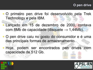 O pen drive
O primeiro pen drive foi desenvolvido pela Trek
Technology e pela IBM.
Lançado em 15 de dezembro de 2000, contava
com 8Mb de capacidade (disquete → 1,44Mb).
O pen drive caiu no gosto do consumidor e é uma
das principais formas de armazenamento.
Hoje, podem ser encontrados pen drives com
capacidade de 512 Gb.
 