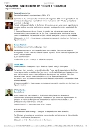 10/12/2014 Seu perfil | LinkedIn 
Consultores ­Especializados 
em Hotelaria e Restauração 
Águia Consultoria 
Rosana Giancaterino 
Gerente Operacional, especializada em A&B e SPA 
Conheci o Sr. Rui como consultor em Revenue Management (RM) em um grande hotel. Me 
chamou a atenção porque aqui no Brasil vemos muito pouco sobre RM. Eu apenas havia 
vivenciado na Europa. 
Percebi então que o trabalho do Sr. Rui era diferenciado, e com uma grande experiência no 
mercado, poderia aumentar facilmente as receitas e consequentemente a lucratividade do 
hotel. 
O Revenue Management é uma filosofia de gestão, que vale a pena conhecer a fundo 
inclusive nos cursos ministrado pelo Sr. Rui. Tive a oportunidade de participar de um dos 
cursos. Foi excelente, e acrescentou no meu trabalho. Obrigada! E muito sucesso ! menos 
30 de outubro de 2013 — Rosana estava em outra empresa quando trabalhou com Rui Silveira na 
Águia Consultoria 
Marcos Andrade 
Gerente Operacional na Amora Boutique Hotel 
Excelente Consultor com vasta experiência na área hoteleira. Seu curso de Revenue 
Management é ótimo; com um conteúdo objetivo e prático, dá­nos 
uma boa noção de como 
iniciar o trabalho de RM. 
Super recomendado!!! 
17 de outubro de 2012 — Marcos foi cliente de Rui Silveira 
Daiane Melo 
Sales Coordinator da empresa Flytour American Express Serviços de Viagens 
Rui Ventura é um consultor e empresário de visão. Possui grande capacidade de identificar 
novas oportunidades e negócios. Conhece bem o mundo da Hotelaria e enriqueceu­me 
com 
seus conhecimentos em um curso de Revenue Management que participei. Além disto 
trabalhamos em parceria para divulgação do curso de Revenue Management. 
Rui Ventura é um profissional que ajuda muitos colegas compartilhando suas experiências e 
sucessos! menos 
27 de agosto de 2012 — Daiane estava em outra empresa quando trabalhou com Rui Silveira na 
Águia Consultoria 
Weliton Santos 
Gerente Geral 
Nosso contato com o Rui Silveira foi muito importante pois ele nos acrescentou 
conhecimentos e descrições estratégicas fundamentais que podem ser implementadas no 
processo do Revenue Management, conhecimentos essenciais na atualidade. É um 
profissional indispensável nesse contexto. 
2 de maio de 2012 — Weliton foi cliente de Rui Silveira 
Marcelo Monsú 
Superintendente de Marketing e Operações da empresa Rede Plaza de Hotéis 
Rui Silveira é um profissional competente, com profundos conhecimentos de Administração 
Hoteleira e de Revenue Management. 
26 de abril de 2012 — Marcelo foi cliente de Rui Silveira 
data:text/html;charset=utf­8,% 
3Ch2%20id%3D%22recommendations%22%20style%3D%22margin%3A%20­20px% 
200px%200px%20­20px% 
3B%20pad… 3/3 
