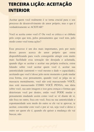 TERCEIRA LIÇÃO: ACEITAÇÃO
INTERIOR
Aceitar quem você realmente é se torna crucial para o seu
processo de desenvolvimento de amor próprio, mas o que é
verdadeiramente se ACEITAR?
Você se aceita como você é? Ou você se critica e se chibata
pelo corpo que tem, pelos pensamentos que você tem, pelo
modo como você toma ações?
Esse processo é um dos mais importantes, pois por meio
desses passos acerca do amor próprio que estou
disponibilizando para vocês conseguirão atingir com muito
mais facilidade essa sensação tão desejada e aclamada,
quando digo se aceitar e aceitar sua própria essência, estou
falando sobre você aceitar quem você é, aceitar sua
autenticidade (autotenti = você mesmo e dade = capacidade),
aceitando que você é desse jeito neste momento e pode mudar
essa forma, esse pensamento, quando você se julga ou se
massacra mentalmente, você não está massacrando VOCÊ,
mas está massacrando COMO VOCÊ PENSA, sua ideia
sobre você, sua auto imagem e isso gera crenças e formas que
deterioram você por dentro, então você PODE mudar o
pensamento mudando assim como você se vê diante de si,
não foca no outro, foca em você, foca na sua autenticidade e
espontaneidade sem medo do outro se ele vai te aprovar, te
aceitar, concordar com você e por ai vai, seja você e deixe o
outro ser quem ele é, quando ele quiser a mudança ele vai
buscar, não
 