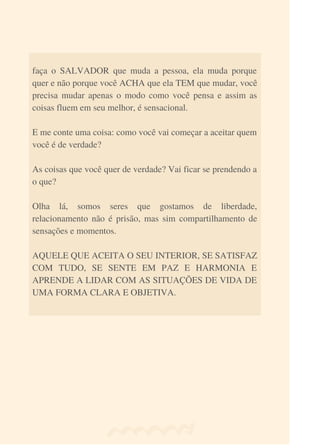 faça o SALVADOR que muda a pessoa, ela muda porque
quer e não porque você ACHA que ela TEM que mudar, você
precisa mudar apenas o modo como você pensa e assim as
coisas fluem em seu melhor, é sensacional.
E me conte uma coisa: como você vai começar a aceitar quem
você é de verdade?
As coisas que você quer de verdade? Vai ficar se prendendo a
o que?
Olha lá, somos seres que gostamos de liberdade,
relacionamento não é prisão, mas sim compartilhamento de
sensações e momentos.
AQUELE QUE ACEITA O SEU INTERIOR, SE SATISFAZ
COM TUDO, SE SENTE EM PAZ E HARMONIA E
APRENDE A LIDAR COM AS SITUAÇÕES DE VIDA DE
UMA FORMA CLARA E OBJETIVA.
 