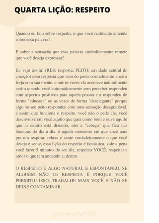 QUARTA LIÇÃO: RESPEITO
Quando eu falo sobre respeito, o que você realmente entende
sobre essa palavra?
E sobre a sensação que essa palavra simbolicamente remete
que você deseja expressar?
Eu vejo assim: (RES: resposta; PEITO: cavidade central do
coração) essa resposta que vem do peito normalmente você a
forja com sua mente, e outras vezes ela acontece naturalmente
assim quando você automaticamente sem perceber respondeu
com aspectos positivos para aquela pessoa e a respondeu de
forma "educada" ou as vezes de forma "deselegante" porque
algo no seu peito respondeu com uma sensação desagradável,
é assim que funciona o respeito, você não o pede ele, você
desenvolve em você aquilo que quer como bom e ouve aquilo
que ai dentro está dizendo, não a "cabeça" que fica nas
loucuras do dia a dia, é aquele momento em que você para
pra um respirar, relaxa e sente verdadeiramente o que você
deseja e sente, essa lição do respeito é fantástica, vale a pena
você fazer 5 minutos do seu dia, respeitar VOCÊ, respeitar e
ouvir o que tem andando ai dentro.
O RESPEITO É ALGO NATURAL E ESPONTÂNEO, SE
ALGUÉM NÃO TE RESPEITA É PORQUE VOCÊ
PERMITIU ISSO, TRABALHE MAIS VOCÊ E NÃO SE
DEIXE CONTAMINAR.
 