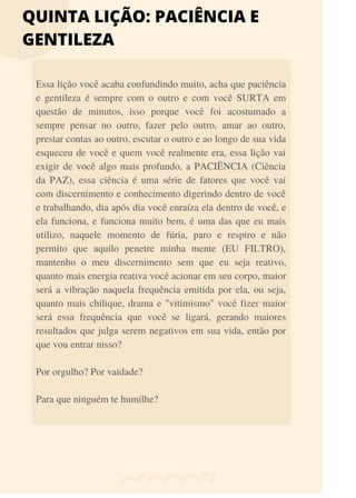QUINTA LIÇÃO: PACIÊNCIA E
GENTILEZA
Essa lição você acaba confundindo muito, acha que paciência
e gentileza é sempre com o outro e com você SURTA em
questão de minutos, isso porque você foi acostumado a
sempre pensar no outro, fazer pelo outro, amar ao outro,
prestar contas ao outro, escutar o outro e ao longo de sua vida
esqueceu de você e quem você realmente era, essa lição vai
exigir de você algo mais profundo, a PACIÊNCIA (Ciência
da PAZ), essa ciência é uma série de fatores que você vai
com discernimento e conhecimento digerindo dentro de você
e trabalhando, dia após dia você enraíza ela dentro de você, e
ela funciona, e funciona muito bem, é uma das que eu mais
utilizo, naquele momento de fúria, paro e respiro e não
permito que aquilo penetre minha mente (EU FILTRO),
mantenho o meu discernimento sem que eu seja reativo,
quanto mais energia reativa você acionar em seu corpo, maior
será a vibração naquela frequência emitida por ela, ou seja,
quanto mais chilique, drama e "vitimismo" você fizer maior
será essa frequência que você se ligará, gerando maiores
resultados que julga serem negativos em sua vida, então por
que vou entrar nisso?
Por orgulho? Por vaidade?
Para que ninguém te humilhe?
 