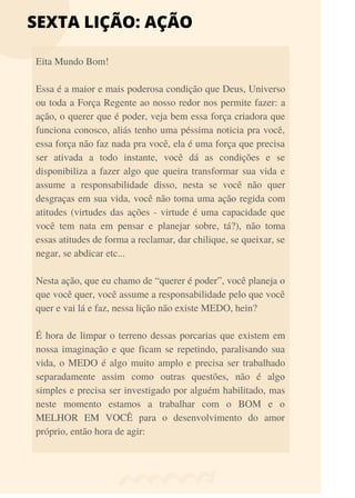 SEXTA LIÇÃO: AÇÃO
Eita Mundo Bom!
Essa é a maior e mais poderosa condição que Deus, Universo
ou toda a Força Regente ao nosso redor nos permite fazer: a
ação, o querer que é poder, veja bem essa força criadora que
funciona conosco, aliás tenho uma péssima noticia pra você,
essa força não faz nada pra você, ela é uma força que precisa
ser ativada a todo instante, você dá as condições e se
disponibiliza a fazer algo que queira transformar sua vida e
assume a responsabilidade disso, nesta se você não quer
desgraças em sua vida, você não toma uma ação regida com
atitudes (virtudes das ações - virtude é uma capacidade que
você tem nata em pensar e planejar sobre, tá?), não toma
essas atitudes de forma a reclamar, dar chilique, se queixar, se
negar, se abdicar etc...
Nesta ação, que eu chamo de “querer é poder”, você planeja o
que você quer, você assume a responsabilidade pelo que você
quer e vai lá e faz, nessa lição não existe MEDO, hein?
É hora de limpar o terreno dessas porcarias que existem em
nossa imaginação e que ficam se repetindo, paralisando sua
vida, o MEDO é algo muito amplo e precisa ser trabalhado
separadamente assim como outras questões, não é algo
simples e precisa ser investigado por alguém habilitado, mas
neste momento estamos a trabalhar com o BOM e o
MELHOR EM VOCÊ para o desenvolvimento do amor
próprio, então hora de agir:
 