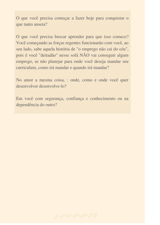 O que você precisa começar a fazer hoje para conquistar o
que tanto anseia?
O que você precisa buscar aprender para que isso comece?
Você começando as forças regentes funcionarão com você, ao
seu lado, sabe aquela história de "o emprego não cai do céu",
pois é você "deitadão" nesse sofá NÃO vai conseguir algum
emprego, se não planejar para onde você deseja mandar seu
curriculum, como irá mandar e quando irá mandar?
No amor a mesma coisa, : onde, como e onde você quer
desenvolver desenvolve-lo?
Em você com segurança, confiança e conhecimento ou na
dependência do outro?
 