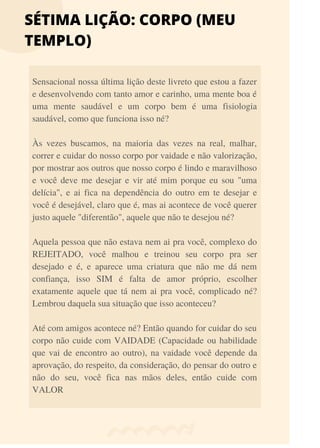 SÉTIMA LIÇÃO: CORPO (MEU
TEMPLO)
Sensacional nossa última lição deste livreto que estou a fazer
e desenvolvendo com tanto amor e carinho, uma mente boa é
uma mente saudável e um corpo bem é uma fisiologia
saudável, como que funciona isso né?
Às vezes buscamos, na maioria das vezes na real, malhar,
correr e cuidar do nosso corpo por vaidade e não valorização,
por mostrar aos outros que nosso corpo é lindo e maravilhoso
e você deve me desejar e vir até mim porque eu sou "uma
delícia", e ai fica na dependência do outro em te desejar e
você é desejável, claro que é, mas ai acontece de você querer
justo aquele "diferentão", aquele que não te desejou né?
Aquela pessoa que não estava nem ai pra você, complexo do
REJEITADO, você malhou e treinou seu corpo pra ser
desejado e é, e aparece uma criatura que não me dá nem
confiança, isso SIM é falta de amor próprio, escolher
exatamente aquele que tá nem ai pra você, complicado né?
Lembrou daquela sua situação que isso aconteceu?
Até com amigos acontece né? Então quando for cuidar do seu
corpo não cuide com VAIDADE (Capacidade ou habilidade
que vai de encontro ao outro), na vaidade você depende da
aprovação, do respeito, da consideração, do pensar do outro e
não do seu, você fica nas mãos deles, então cuide com
VALOR
 