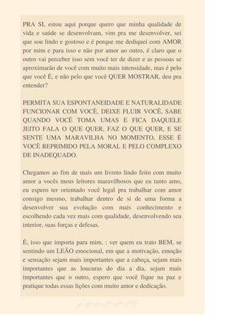 PRA SI, estou aqui porque quero que minha qualidade de
vida e saúde se desenvolvam, vim pra me desenvolver, sei
que sou lindo e gostoso e é porque me dediquei com AMOR
por mim e para isso e não por amor ao outro, é claro que o
outro vai perceber isso sem você ter de dizer e as pessoas se
aproximarão de você com muito mais intensidade, mas é pelo
que você É, e não pelo que você QUER MOSTRAR, deu pra
entender?
PERMITA SUA ESPONTANEIDADE E NATURALIDADE
FUNCIONAR COM VOCÊ, DEIXE FLUIR VOCÊ, SABE
QUANDO VOCÊ TOMA UMAS E FICA DAQUELE
JEITO FALA O QUE QUER, FAZ O QUE QUER, E SE
SENTE UMA MARAVILHA NO MOMENTO, ESSE É
VOCÊ REPRIMIDO PELA MORAL E PELO COMPLEXO
DE INADEQUADO.
Chegamos ao fim de mais um livreto lindo feito com muito
amor a vocês meus leitores maravilhosos que eu tanto amo,
eu espero ter orientado você legal pra trabalhar com amor
consigo mesmo, trabalhar dentro de si de uma forma a
desenvolver sua evolução com mais conhecimento e
escolhendo cada vez mais com qualidade, desenvolvendo seu
interior, suas forças e defesas.
É, isso que importa para mim, : ver quem eu trato BEM, se
sentindo um LEÃO emocional, em que a motivação, emoção
e sensação sejam mais importantes que a cabeça, sejam mais
importantes que as loucuras do dia a dia, sejam mais
importantes que o outro, espero que você fique na paz e
pratique todas essas lições com muito amor e dedicação.
 
