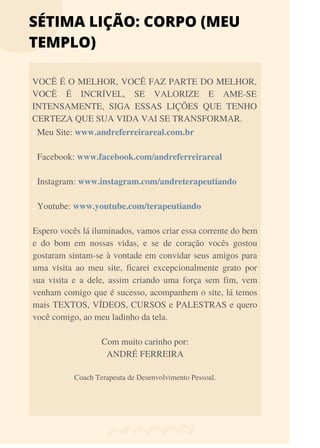 Meu Site: www.andreferreirareal.com.br
Facebook: www.facebook.com/andreferreirareal
Instagram: www.instagram.com/andreterapeutiando
Youtube: www.youtube.com/terapeutiando
Espero vocês lá iluminados, vamos criar essa corrente do bem
e do bom em nossas vidas, e se de coração vocês gostou
gostaram sintam-se à vontade em convidar seus amigos para
uma visita ao meu site, ficarei excepcionalmente grato por
sua visita e a dele, assim criando uma força sem fim, vem
venham comigo que é sucesso, acompanhem o site, lá temos
mais TEXTOS, VÍDEOS, CURSOS e PALESTRAS e quero
você comigo, ao meu ladinho da tela.
Com muito carinho por:
ANDRÉ FERREIRA
Coach Terapeuta de Desenvolvimento Pessoal.
SÉTIMA LIÇÃO: CORPO (MEU
TEMPLO)
VOCÊ É O MELHOR, VOCÊ FAZ PARTE DO MELHOR,
VOCÊ É INCRÍVEL, SE VALORIZE E AME-SE
INTENSAMENTE, SIGA ESSAS LIÇÕES QUE TENHO
CERTEZA QUE SUA VIDA VAI SE TRANSFORMAR.
 