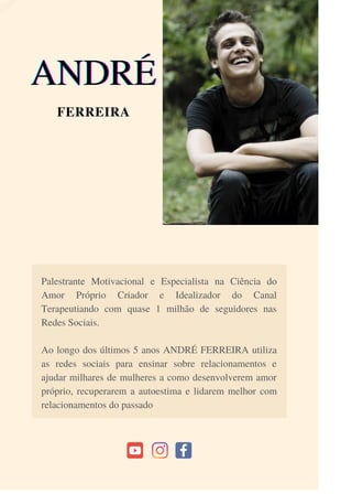 Palestrante Motivacional e Especialista na Ciência do
Amor Próprio Criador e Idealizador do Canal
Terapeutiando com quase 1 milhão de seguidores nas
Redes Sociais.
Ao longo dos últimos 5 anos ANDRÉ FERREIRA utiliza
as redes sociais para ensinar sobre relacionamentos e
ajudar milhares de mulheres a como desenvolverem amor
próprio, recuperarem a autoestima e lidarem melhor com
relacionamentos do passado
ANDRÉ
ANDRÉ
ANDRÉ
FERREIRA
 