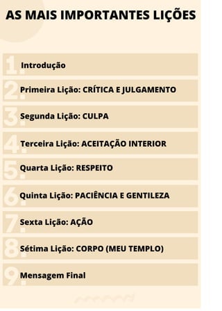 AS MAIS IMPORTANTES LIÇÕES
Primeira Lição: CRÍTICA E JULGAMENTO
 Segunda Lição: CULPA
Terceira Lição: ACEITAÇÃO INTERIOR
Quarta Lição: RESPEITO
Quinta Lição: PACIÊNCIA E GENTILEZA
Sexta Lição: AÇÃO
Sétima Lição: CORPO (MEU TEMPLO)
Mensagem Final
3.
4.
5.
6.
7.
8.
9.
2.
Introdução
1.
 