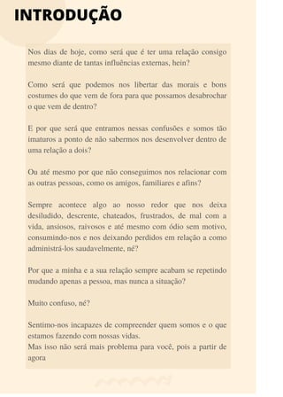INTRODUÇÃO
Nos dias de hoje, como será que é ter uma relação consigo
mesmo diante de tantas influências externas, hein?
Como será que podemos nos libertar das morais e bons
costumes do que vem de fora para que possamos desabrochar
o que vem de dentro?
E por que será que entramos nessas confusões e somos tão
imaturos a ponto de não sabermos nos desenvolver dentro de
uma relação a dois?
Ou até mesmo por que não conseguimos nos relacionar com
as outras pessoas, como os amigos, familiares e afins?
Sempre acontece algo ao nosso redor que nos deixa
desiludido, descrente, chateados, frustrados, de mal com a
vida, ansiosos, raivosos e até mesmo com ódio sem motivo,
consumindo-nos e nos deixando perdidos em relação a como
administrá-los saudavelmente, né?
Por que a minha e a sua relação sempre acabam se repetindo
mudando apenas a pessoa, mas nunca a situação?
Muito confuso, né?
Sentimo-nos incapazes de compreender quem somos e o que
estamos fazendo com nossas vidas.
Mas isso não será mais problema para você, pois a partir de
agora
 