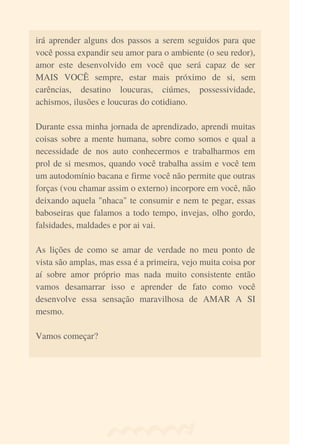 irá aprender alguns dos passos a serem seguidos para que
você possa expandir seu amor para o ambiente (o seu redor),
amor este desenvolvido em você que será capaz de ser
MAIS VOCÊ sempre, estar mais próximo de si, sem
carências, desatino loucuras, ciúmes, possessividade,
achismos, ilusões e loucuras do cotidiano.
Durante essa minha jornada de aprendizado, aprendi muitas
coisas sobre a mente humana, sobre como somos e qual a
necessidade de nos auto conhecermos e trabalharmos em
prol de si mesmos, quando você trabalha assim e você tem
um autodomínio bacana e firme você não permite que outras
forças (vou chamar assim o externo) incorpore em você, não
deixando aquela "nhaca" te consumir e nem te pegar, essas
baboseiras que falamos a todo tempo, invejas, olho gordo,
falsidades, maldades e por ai vai.
As lições de como se amar de verdade no meu ponto de
vista são amplas, mas essa é a primeira, vejo muita coisa por
aí sobre amor próprio mas nada muito consistente então
vamos desamarrar isso e aprender de fato como você
desenvolve essa sensação maravilhosa de AMAR A SI
mesmo.
Vamos começar?
 