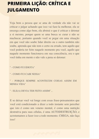 PRIMEIRA LIÇÃO: CRÍTICA E
JULGAMENTO
Veja bem a pessoa que se ama de verdade ela não vai se
criticar e julgar achando que isso vai faze-la melhorar, ela se
enxerga como algo bom, ela abstrai o que é criticar e detonar
a si mesmo, porque quem se ama busca se curar e não se
machucar, portanto quando você se pegar em uma situação
em que você não soube lidar direito ou o outro também não
soube, aprenda que não tem o certo ou errado, tem aquilo que
você poderia ter feito naquele momento pra você, aquilo que
naquele momento funcionava em sua consciência, era o que
você tinha em mente e não vale a pena se detonar:
" - COMO FUI IDIOTA"
" - COMO FUI CAIR NESSA"
" - PORQUE SEMPRE ACONTECEM COISAS ASSIM EM
MINHA VIDA"
" - ELE(A) DEVIA TER FEITO ASSIM"...
E se deixar você vai longe com essas frase-pensamentos que
você está condicionado a dizer a todo instante sem perceber
que isto é como um veneno mental, é como uma nutrição
destrutiva para suas células, é uma AUTODESTRUIÇÃO, e
acostumamos a fazer isso a todo momento. CHEGA, não faça
isso!
 