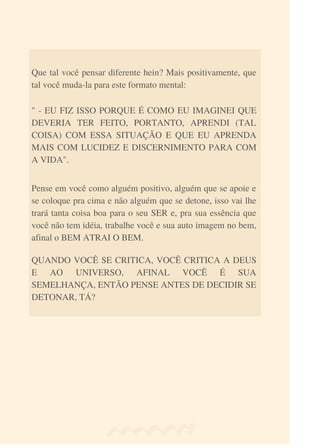 Que tal você pensar diferente hein? Mais positivamente, que
tal você muda-la para este formato mental:
QUANDO VOCÊ SE CRITICA, VOCÊ CRITICA A DEUS
E AO UNIVERSO, AFINAL VOCÊ É SUA
SEMELHANÇA, ENTÃO PENSE ANTES DE DECIDIR SE
DETONAR, TÁ?
Pense em você como alguém positivo, alguém que se apoie e
se coloque pra cima e não alguém que se detone, isso vai lhe
trará tanta coisa boa para o seu SER e, pra sua essência que
você não tem idéia, trabalhe você e sua auto imagem no bem,
afinal o BEM ATRAI O BEM.
" - EU FIZ ISSO PORQUE É COMO EU IMAGINEI QUE
DEVERIA TER FEITO, PORTANTO, APRENDI (TAL
COISA) COM ESSA SITUAÇÃO E QUE EU APRENDA
MAIS COM LUCIDEZ E DISCERNIMENTO PARA COM
A VIDA".
 