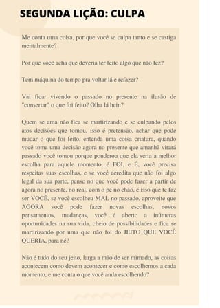 SEGUNDA LIÇÃO: CULPA
Me conta uma coisa, por que você se culpa tanto e se castiga
mentalmente?
Por que você acha que deveria ter feito algo que não fez?
Tem máquina do tempo pra voltar lá e refazer?
Vai ficar vivendo o passado no presente na ilusão de
"consertar" o que foi feito? Olha lá hein?
Quem se ama não fica se martirizando e se culpando pelos
atos decisões que tomou, isso é pretensão, achar que pode
mudar o que foi feito, entenda uma coisa criatura, quando
você toma uma decisão agora no presente que amanhã virará
passado você tomou porque ponderou que ela seria a melhor
escolha para aquele momento, é FOI, e É, você precisa
respeitas suas escolhas, e se você acredita que não foi algo
legal da sua parte, pense no que você pode fazer a partir de
agora no presente, no real, com o pé no chão, é isso que te faz
ser VOCÊ, se você escolheu MAL no passado, aproveite que
AGORA você pode fazer novas escolhas, novos
pensamentos, mudanças, você é aberto a inúmeras
oportunidades na sua vida, cheio de possibilidades e fica se
martirizando por uma que não foi do JEITO QUE VOCÊ
QUERIA, para né?
Não é tudo do seu jeito, larga a mão de ser mimado, as coisas
acontecem como devem acontecer e como escolhemos a cada
momento, e me conta o que você anda escolhendo?
 