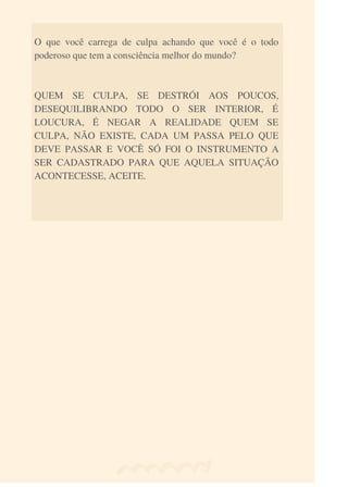 O que você carrega de culpa achando que você é o todo
poderoso que tem a consciência melhor do mundo?
QUEM SE CULPA, SE DESTRÓI AOS POUCOS,
DESEQUILIBRANDO TODO O SER INTERIOR, É
LOUCURA, É NEGAR A REALIDADE QUEM SE
CULPA, NÃO EXISTE, CADA UM PASSA PELO QUE
DEVE PASSAR E VOCÊ SÓ FOI O INSTRUMENTO A
SER CADASTRADO PARA QUE AQUELA SITUAÇÃO
ACONTECESSE, ACEITE.
 