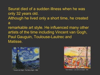 Seurat died of a sudden illness when he was
only 32 years old.
Although he lived only a short time, he created
a
remarkable art style. He influenced many other
artists of the time including Vincent van Gogh,
Paul Gauguin, Toulouse-Lautrec and
Matisse.

* Vincent van Gogh - The Starry Night - 1889

* Henri Matisse – Luxe calme et volupté - 1905

 