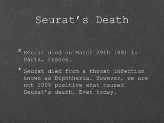 Seurat’s Death

Seurat died on March 29th 1891 in
Paris, France.

Seurat died from a throat infection
known as Diphtheria. However, we are
not 100% positive what caused
Seurat’s death. Even today.
 