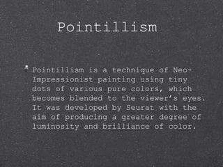 Pointillism

Pointillism is a technique of Neo-
Impressionist painting using tiny
dots of various pure colors, which
becomes blended to the viewer’s eyes.
It was developed by Seurat with the
aim of producing a greater degree of
luminosity and brilliance of color.
 