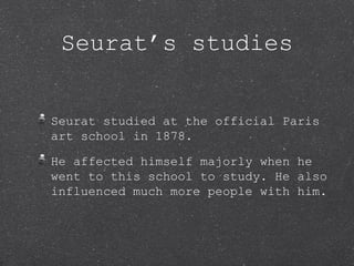Seurat’s studies


Seurat studied at the official Paris
art school in 1878.

He affected himself majorly when he
went to this school to study. He also
influenced much more people with him.
 