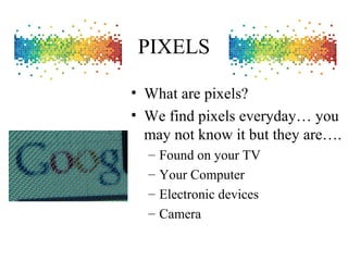 PIXELS
• What are pixels?
• We find pixels everyday… you
may not know it but they are….
– Found on your TV
– Your Computer
– Electronic devices
– Camera
 