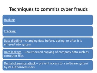 Techniques to commits cyber frauds
Hacking
Cracking
Data diddling – changing data before, during, or after it is
entered into system
Data leakage – unauthorized copying of company data such as
computer files
Denial of service attack – prevent access to a software system
by its authorized users
 