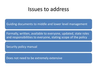 Issues to address
Guiding documents to middle and lower level management
Formally, written, available to everyone, updated, state roles
and responsibilities to everyone, stating scope of the policy
Security policy manual
Does not need to be extremely extensive
 