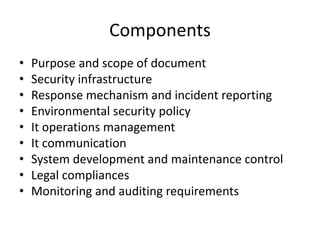 Components
• Purpose and scope of document
• Security infrastructure
• Response mechanism and incident reporting
• Environmental security policy
• It operations management
• It communication
• System development and maintenance control
• Legal compliances
• Monitoring and auditing requirements
 