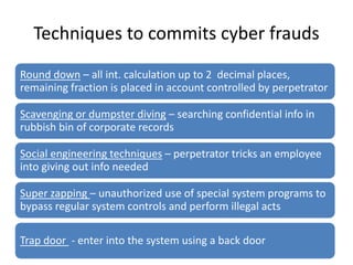Techniques to commits cyber frauds
Round down – all int. calculation up to 2 decimal places,
remaining fraction is placed in account controlled by perpetrator
Scavenging or dumpster diving – searching confidential info in
rubbish bin of corporate records
Social engineering techniques – perpetrator tricks an employee
into giving out info needed
Super zapping – unauthorized use of special system programs to
bypass regular system controls and perform illegal acts
Trap door - enter into the system using a back door
 