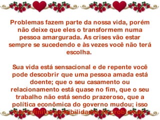 Problemas fazem parte da nossa vida, porém não deixe que eles o transformem numa pessoa amargurada. As crises vão estar sempre se sucedendo e às vezes você não terá escolha.  Sua vida está sensacional e de repente você pode descobrir que  uma pessoa amada  está doente; que o seu casamento ou relacionamento está quase no fim, que o seu trabalho não está sendo prazeroso, que a política econômica do governo mudou; isso traz infinitas possibilidades de problemas.  