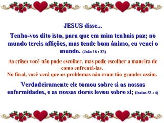 JESUS disse... Tenho-vos dito isto, para que em mim tenhais paz; no mundo tereis aflições, mas tende bom ânimo, eu venci o mundo.  (João 16 : 33) As crises você não pode escolher, mas pode escolher a maneira  de  como enfrentá-las.  No final, você verá que os problemas não eram tão grandes assim.  Verdadeiramente ele tomou sobre si as nossas enfermidades, e as nossas dores levou sobre si;  (Isaías 53 : 4) 