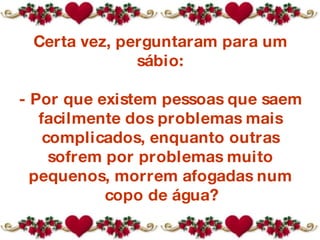 Certa vez, perguntaram para um sábio: - Por que existem pessoas que saem facilmente dos problemas mais complicados, enquanto outras sofrem por problemas muito pequenos, morrem afogadas num copo de água? 