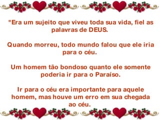 "Era um sujeito que viveu toda sua vida, fiel as palavras de DEUS.  Quando morreu, todo mundo falou que ele iria para o céu.  Um homem tão bondoso quanto ele somente poderia ir para o Paraíso. Ir para o céu era importante para aquele homem, mas houve um erro em sua chegada ao céu.  