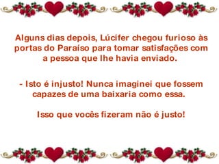 Alguns dias depois, Lúcifer chegou furioso às portas do Paraíso para tomar satisfações com a pessoa que lhe havia enviado.  - Isto é injusto! Nunca imaginei que fossem capazes de uma baixaria como essa.   Isso que vocês fizeram não é justo! 