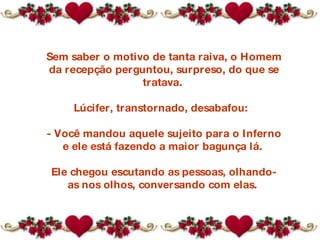 Sem saber o motivo de tanta raiva, o Homem da recepção perguntou, surpreso, do que se tratava.  Lúcifer, transtornado, desabafou:   - Você mandou aquele sujeito para o Inferno e ele está fazendo a maior bagunça lá.  Ele chegou escutando as pessoas, olhando-as nos olhos, conversando com elas.  