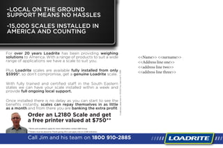 <<Name>> <<surname>>
<<Address line one>>
<<address line two>>
<<address line three>>
For over 20 years Loadrite has been providing weighing
solutions to America. With a range of products to suit a wide
range of applications we have a scale to suit you.
Plus Loadrite scales are available fully installed from only
$5995*, so don’t compromise, get a genuine Loadrite scale.
With fully trained and certified staff in the South Eastern
states we can have your scale installed within a week and
provide full ongoing local support.
Once installed there is no delay as you can start to see the
benefits instantly, scales can repay themselves in as little
as a month and from there you are banking the extra profit.
Call Jim and his team on 1800 910-2885
-LOCAL ON THE GROUND
SUPPORT MEANS NO HASSLES
-15,000 SCALES INSTALLED IN
AMERICA AND COUNTING
Ifundelivered,pleasereturnto:1416SE21Ave,CapeCoral,FL33990
Order an L2180 Scale and get
a free printer valued at $750**
**Orders must be placed by Thanks giving 2012 and apply only to L2180 indicators
*Terms and conditions apply for more information contact K&R Group
 