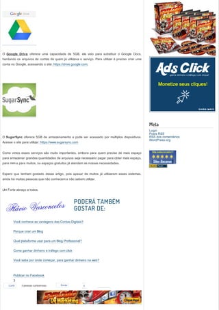 O Google Drive oferece uma capacidade de 5GB, ele veio para substituir o Google Docs,
herdando os arquivos de contas de quem já utilizava o serviço. Para utilizar é preciso criar uma
conta no Google, acessando o site: https://drive.google.com;




                                                                                                   Meta
                                                                                                   Login
                                                                                                   Posts RSS
O SugarSync oferece 5GB de armazenamento e pode ser acessado por múltiplos dispositivos.           RSS dos comentários
                                                                                                   WordPress.org
Acesse o site para utilizar: https://www.sugarsync.com


Como vimos esses serviços são muito importantes, embora para quem precise de mais espaço
para armazenar grandes quantidades de arquivos seja necessário pagar para obter mais espaço,
para mim e para muitos, os espaços gratuitos já atendem as nossas necessidades.


Espero que tenham gostado desse artigo, pois apesar de muitos já utilizarem esses sistemas,
ainda há muitas pessoas que não conhecem e não sabem utilizar.


Um Forte abraço a todos.



                                                   PODERÁ TAMBÉM
                                                   GOSTAR DE:
        Você conhece as vantagens das Contas Digitais?


        Porque criar um Blog


        Qual plataforma usar para um Blog Profissional?


        Como ganhar dinheiro e tráfego com click


        Você sabe por onde começar, para ganhar dinheiro na web?



        Publicar no Facebook
        3
        3
    Curtir   3 pessoas curtiram isso.    Enviar           0
        3
        3
        3
        3
 